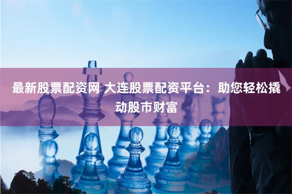 最新股票配资网 大连股票配资平台:助您轻松撬动股市财富