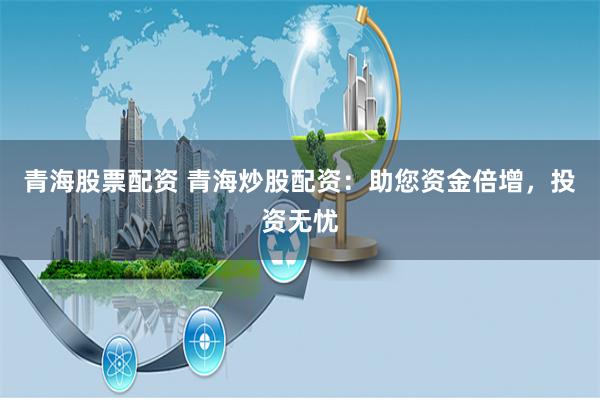 青海股票配资 青海炒股配资：助您资金倍增，投资无忧
